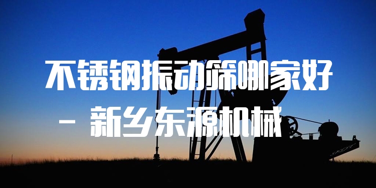 不銹鋼振動篩哪家好 - 新鄉(xiāng)東源機械